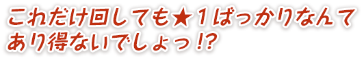 これだけ回しても★１ばっかりなんてあり得ないでしょっ!?