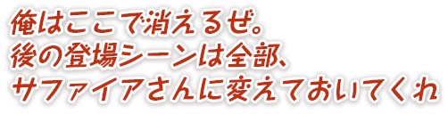 俺はここで消えるぜ。後の登場シーンは全部、サファイアさんに変えておいてくれ