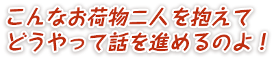 こんなお荷物二人を抱えてどうやって話を進めるのよ！