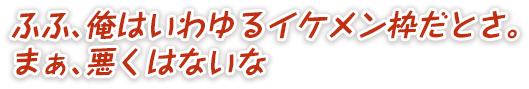 ふふ、俺はいわゆるイケメン枠だとさ。まぁ、悪くはないな